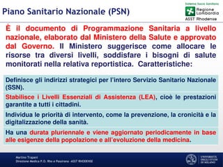 Martino Trapani
Direzione Medica P.O. Rho e Passirana –ASST RHODENSE
Piano Sanitario Nazionale (PSN)
È il documento di Programmazione Sanitaria a livello
nazionale, elaborato dal Ministero della Salute e approvato
dal Governo. Il Ministero suggerisce come allocare le
risorse tra diversi livelli, soddisfare i bisogni di salute
monitorati nella relativa reportistica. Caratteristiche:
Definisce gli indirizzi strategici per l’intero Servizio Sanitario Nazionale
(SSN).
Stabilisce i Livelli Essenziali di Assistenza (LEA), cioè le prestazioni
garantite a tutti i cittadini.
Individua le priorità di intervento, come la prevenzione, la cronicità e la
digitalizzazione della sanità.
Ha una durata pluriennale e viene aggiornato periodicamente in base
alle esigenze della popolazione e all’evoluzione della medicina.
 
