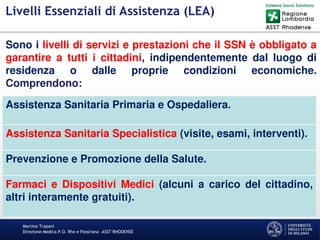 Martino Trapani
Direzione Medica P.O. Rho e Passirana –ASST RHODENSE
Livelli Essenziali di Assistenza (LEA)
Assistenza Sanitaria Primaria e Ospedaliera.
Assistenza Sanitaria Specialistica (visite, esami, interventi).
Prevenzione e Promozione della Salute.
Farmaci e Dispositivi Medici (alcuni a carico del cittadino,
altri interamente gratuiti).
Sono i livelli di servizi e prestazioni che il SSN è obbligato a
garantire a tutti i cittadini, indipendentemente dal luogo di
residenza o dalle proprie condizioni economiche.
Comprendono:
 