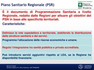 Martino Trapani
Direzione Medica P.O. Rho e Passirana –ASST RHODENSE
Piano Sanitario Regionale (PSR)
È il documento di Programmazione Sanitaria a livello
Regionale, redatto dalle Regioni per attuare gli obiettivi del
PSN in base alle specificità territoriali.
Caratteristiche:
Definisce la rete ospedaliera e territoriale, stabilendo la distribuzione
delle strutture sanitarie e dei servizi.
Programma l’allocazione delle risorse economiche e umane.
Regola l’integrazione tra sanità pubblica e privata accreditata.
Può introdurre servizi aggiuntivi rispetto ai LEA, se la Regione ha
disponibilità finanziarie.
 