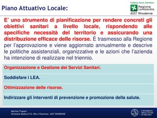 Martino Trapani
Direzione Medica P.O. Rho e Passirana –ASST RHODENSE
Piano Attuativo Locale:
E’ uno strumento di pianificazione per rendere concreti gli
obiettivi sanitari a livello locale, rispondendo alle
specifiche necessità del territorio e assicurando una
distribuzione efficace delle risorse. È trasmesso alla Regione
per l’approvazione e viene aggiornato annualmente e descrive
le politiche assistenziali, organizzative e le azioni che l’azienda
ha intenzione di realizzare nel triennio.
Organizzazione e Gestione dei Servizi Sanitari.
Soddisfare i LEA.
Ottimizzazione delle risorse.
Indirizzare gli interventi di prevenzione e promozione della salute.
 