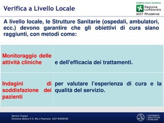 Martino Trapani
Direzione Medica P.O. Rho e Passirana –ASST RHODENSE
Verifica a Livello Locale
A livello locale, le Strutture Sanitarie (ospedali, ambulatori,
ecc.) devono garantire che gli obiettivi di cura siano
raggiunti, con metodi come:
Monitoraggio delle
attività cliniche e dell'efficacia dei trattamenti.
Indagini di
soddisfazione dei
pazienti
per valutare l’esperienza di cura e la
qualità del servizio.
 