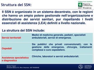 Martino Trapani
Direzione Medica P.O. Rho e Passirana –ASST RHODENSE
Struttura del SSN:
Il SSN è organizzato in un sistema decentrato, con le regioni
che hanno un ampio potere gestionale nell’organizzazione e
distribuzione dei servizi sanitari, pur rispettando i livelli
essenziali di assistenza (LEA) definiti a livello nazionale.
La struttura del SSN include:
Servizi territoriali
Medici di medicina generale, pediatri, specialisti
ambulatoriali, servizi di emergenza.
Ospedali
Sia pubblici che privati convenzionati), con la
gestione delle emergenze, chirurgia, trattamenti
complessi e cure ospedaliere.
Assistenza specialistica
e diagnostica
Cliniche, laboratori e servizi ambulatoriali.
 