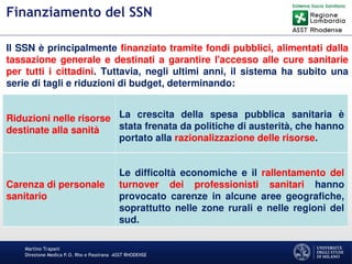 Martino Trapani
Direzione Medica P.O. Rho e Passirana –ASST RHODENSE
Finanziamento del SSN
Riduzioni nelle risorse
destinate alla sanità
La crescita della spesa pubblica sanitaria è
stata frenata da politiche di austerità, che hanno
portato alla razionalizzazione delle risorse.
Carenza di personale
sanitario
Le difficoltà economiche e il rallentamento del
turnover dei professionisti sanitari hanno
provocato carenze in alcune aree geografiche,
soprattutto nelle zone rurali e nelle regioni del
sud.
Il SSN è principalmente finanziato tramite fondi pubblici, alimentati dalla
tassazione generale e destinati a garantire l'accesso alle cure sanitarie
per tutti i cittadini. Tuttavia, negli ultimi anni, il sistema ha subito una
serie di tagli e riduzioni di budget, determinando:
 