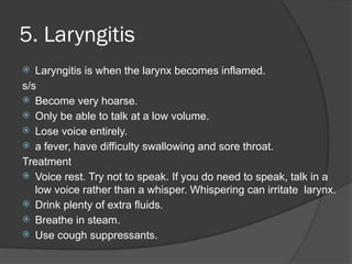 5. Laryngitis
 Laryngitis is when the larynx becomes inflamed.
s/s
 Become very hoarse.
 Only be able to talk at a low volume.
 Lose voice entirely.
 a fever, have difficulty swallowing and sore throat.
Treatment
 Voice rest. Try not to speak. If you do need to speak, talk in a
low voice rather than a whisper. Whispering can irritate larynx.
 Drink plenty of extra fluids.
 Breathe in steam.
 Use cough suppressants.
 