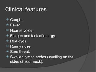Clinical features
 Cough.
 Fever.
 Hoarse voice.
 Fatigue and lack of energy.
 Red eyes.
 Runny nose.
 Sore throat.
 Swollen lymph nodes (swelling on the
sides of your neck).
 
