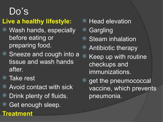 Do’s
Live a healthy lifestyle:
 Wash hands, especially
before eating or
preparing food.
 Sneeze and cough into a
tissue and wash hands
after.
 Take rest
 Avoid contact with sick
 Drink plenty of fluids.
 Get enough sleep.
Treatment
 Head elevation
 Gargling
 Steam inhalation
 Antibiotic therapy
 Keep up with routine
checkups and
immunizations.
 get the pneumococcal
vaccine, which prevents
pneumonia.
 