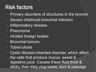 Risk factors
• Primary disorders of structures in the bronchi
• Severe childhood bronchial infection
• Inflammatory disease
• Pneumonia
• Inhaled foreign bodies
• Bronchial tumors
• Tuberculosis
• Cystic fibrosis-Inherited disorder, which affect
the cells that produce mucus, sweat &
digestive juice. Causes these fluid thick &
sticky, then they plug tubes, duct & passage
 