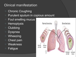 Clinical manifestation
o Chronic Coughing
o Purulent sputum in copious amount
o Foul smelling mucus
o Hemoptysis
o Clubbing
o Dyspnea
o Wheezing
o Chest pain
o Weakness
o Fatigue
 
