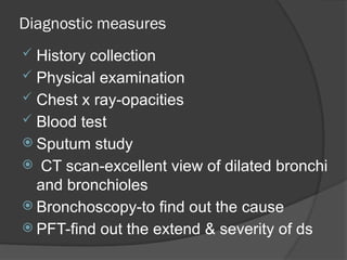 Diagnostic measures
 History collection
 Physical examination
 Chest x ray-opacities
 Blood test
 Sputum study
 CT scan-excellent view of dilated bronchi
and bronchioles
 Bronchoscopy-to find out the cause
 PFT-find out the extend & severity of ds
 