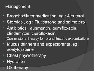 Management
• Bronchodilator medication ,eg : Albuterol
• Steroids , eg : Fluticasone and salmeterol
• Antibiotics : augmentin, gemifloxacin,
clindamycin, ciprofloxacin,
(Corner stone therapy for bronchiectatic exacerbation)
• Mucus thinners and expectorants ,eg :
acetylcysteine
• Chest physiotherapy
• Hydration
• O2 therapy
 