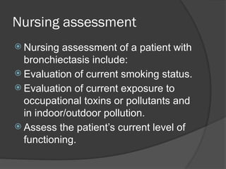 Nursing assessment
 Nursing assessment of a patient with
bronchiectasis include:
 Evaluation of current smoking status.
 Evaluation of current exposure to
occupational toxins or pollutants and
in indoor/outdoor pollution.
 Assess the patient’s current level of
functioning.
 