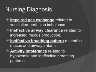 Nursing Diagnosis
 Impaired gas exchange related to
ventilation-perfusion imbalance.
 Ineffective airway clearance related to
increased mucus production.
 Ineffective breathing pattern related to
mucus and airway irritants.
 Activity intolerance related to
hypoxemia and ineffective breathing
patterns.
 