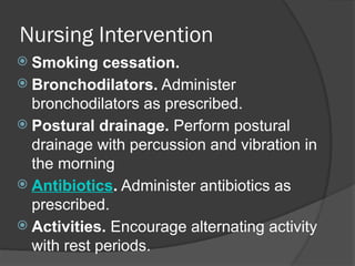 Nursing Intervention
 Smoking cessation.
 Bronchodilators. Administer
bronchodilators as prescribed.
 Postural drainage. Perform postural
drainage with percussion and vibration in
the morning
 Antibiotics. Administer antibiotics as
prescribed.
 Activities. Encourage alternating activity
with rest periods.
 
