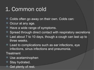 1. Common cold
 Colds often go away on their own. Colds can:
 Occur at any age.
 Have a wide range of symptoms.
 Spread through direct contact with respiratory secretions
 Last about 7 to 10 days, though a cough can last up to
three weeks.
 Lead to complications such as ear infections, eye
infections, sinus infections and pneumonia.
Treatment
 Use acetaminophen
 Stay hydrated.
 Get plenty of rest.
 
