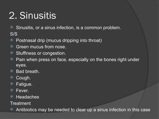 2. Sinusitis
 Sinusitis, or a sinus infection, is a common problem.
S/S
 Postnasal drip (mucus dripping into throat)
 Green mucus from nose.
 Stuffiness or congestion.
 Pain when press on face, especially on the bones right under
eyes.
 Bad breath.
 Cough.
 Fatigue.
 Fever.
 Headaches
Treatment
 Antibiotics may be needed to clear up a sinus infection in this case
 