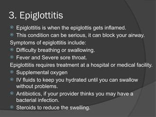 3. Epiglottitis
 Epiglottitis is when the epiglottis gets inflamed.
 This condition can be serious, it can block your airway.
Symptoms of epiglottitis include:
 Difficulty breathing or swallowing.
 Fever and Severe sore throat.
Epiglottitis requires treatment at a hospital or medical facility.
 Supplemental oxygen
 IV fluids to keep you hydrated until you can swallow
without problems.
 Antibiotics, if your provider thinks you may have a
bacterial infection.
 Steroids to reduce the swelling.
 