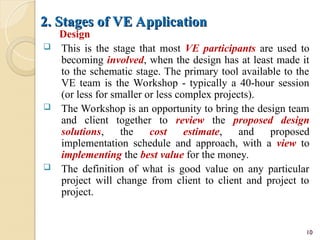 2. Stages of VE Application
2. Stages of VE Application
Design
 This is the stage that most VE participants are used to
becoming involved, when the design has at least made it
to the schematic stage. The primary tool available to the
VE team is the Workshop - typically a 40-hour session
(or less for smaller or less complex projects).
 The Workshop is an opportunity to bring the design team
and client together to review the proposed design
solutions, the cost estimate, and proposed
implementation schedule and approach, with a view to
implementing the best value for the money.
 The definition of what is good value on any particular
project will change from client to client and project to
project.
10
 