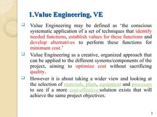 1.Value Engineering, VE
1.Value Engineering, VE
 Value Engineering may be defined as ‘the conscious
systematic application of a set of techniques that identify
needed functions, establish values for these functions and
develop alternatives to perform these functions for
minimum cost.’
 Value Engineering as a creative, organized approach that
can be applied to the different systems/components of the
project, aiming to optimize cost without sacrificing
quality.
 However it is about taking a wider view and looking at
the selection of materials, plant, equipment and processes
to see if a more cost-effective solution exists that will
achieve the same project objectives.
3
 