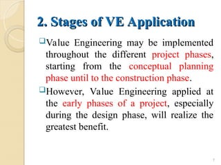 2. Stages of VE Application
2. Stages of VE Application
Value Engineering may be implemented
throughout the different project phases,
starting from the conceptual planning
phase until to the construction phase.
However, Value Engineering applied at
the early phases of a project, especially
during the design phase, will realize the
greatest benefit.
7
 
