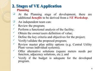 2. Stages of VE Application
2. Stages of VE Application
Planning
 At the Planning stage of development, there are
additional benefits to be derived from a VE Workshop.
 An independent team can:
 Review the program;
 Perform a functional analysis of the facility;
 Obtain the owner/users definition of value;
 Define the key criteria and objectives for the project;
 Verify/validate the proposed program;
 Review master plan utility options (e.g. Central Utility
Plant versus individual systems);
 Offer alternative solutions (square meters needs per
function, adjacency solutions, etc.); and
 Verify if the budget is adequate for the developed
program.
9
 