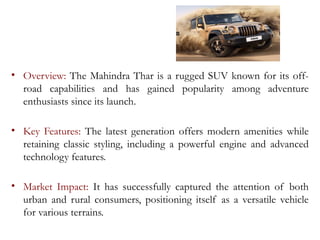 • Overview: The Mahindra Thar is a rugged SUV known for its off-
road capabilities and has gained popularity among adventure
enthusiasts since its launch.
• Key Features: The latest generation offers modern amenities while
retaining classic styling, including a powerful engine and advanced
technology features.
• Market Impact: It has successfully captured the attention of both
urban and rural consumers, positioning itself as a versatile vehicle
for various terrains.
 