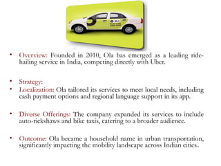 • Overview: Founded in 2010, Ola has emerged as a leading ride-
hailing service in India, competing directly with Uber.
• Strategy:
• Localization: Ola tailored its services to meet local needs, including
cash payment options and regional language support in its app.
• Diverse Offerings: The company expanded its services to include
auto-rickshaws and bike taxis, catering to a broader audience.
• Outcome: Ola became a household name in urban transportation,
significantly impacting the mobility landscape across Indian cities.
 