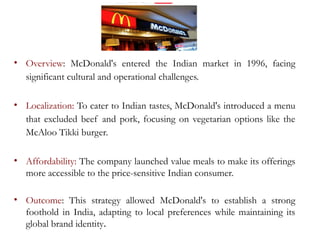 • Overview: McDonald's entered the Indian market in 1996, facing
significant cultural and operational challenges.
• Localization: To cater to Indian tastes, McDonald's introduced a menu
that excluded beef and pork, focusing on vegetarian options like the
McAloo Tikki burger.
• Affordability: The company launched value meals to make its offerings
more accessible to the price-sensitive Indian consumer.
• Outcome: This strategy allowed McDonald's to establish a strong
foothold in India, adapting to local preferences while maintaining its
global brand identity.
 