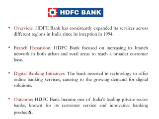 • Overview: HDFC Bank has consistently expanded its services across
different regions in India since its inception in 1994.
• Branch Expansion: HDFC Bank focused on increasing its branch
network in both urban and rural areas to reach a broader customer
base.
• Digital Banking Initiatives: The bank invested in technology to offer
online banking services, catering to the growing demand for digital
solutions.
• Outcome: HDFC Bank became one of India's leading private sector
banks, known for its customer service and innovative banking
products.
 