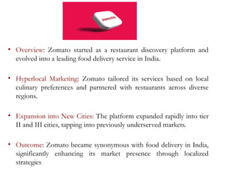 • Overview: Zomato started as a restaurant discovery platform and
evolved into a leading food delivery service in India.
• Hyperlocal Marketing: Zomato tailored its services based on local
culinary preferences and partnered with restaurants across diverse
regions.
• Expansion into New Cities: The platform expanded rapidly into tier
II and III cities, tapping into previously underserved markets.
• Outcome: Zomato became synonymous with food delivery in India,
significantly enhancing its market presence through localized
strategies
 