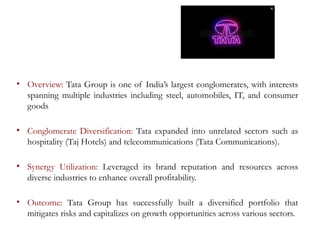 • Overview: Tata Group is one of India’s largest conglomerates, with interests
spanning multiple industries including steel, automobiles, IT, and consumer
goods
• Conglomerate Diversification: Tata expanded into unrelated sectors such as
hospitality (Taj Hotels) and telecommunications (Tata Communications).
• Synergy Utilization: Leveraged its brand reputation and resources across
diverse industries to enhance overall profitability.
• Outcome: Tata Group has successfully built a diversified portfolio that
mitigates risks and capitalizes on growth opportunities across various sectors.
 