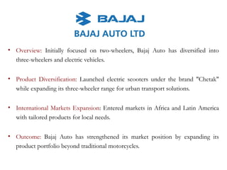 • Overview: Initially focused on two-wheelers, Bajaj Auto has diversified into
three-wheelers and electric vehicles.
• Product Diversification: Launched electric scooters under the brand "Chetak"
while expanding its three-wheeler range for urban transport solutions.
• International Markets Expansion: Entered markets in Africa and Latin America
with tailored products for local needs.
• Outcome: Bajaj Auto has strengthened its market position by expanding its
product portfolio beyond traditional motorcycles.
 