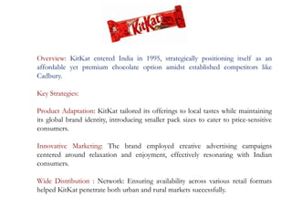 Overview: KitKat entered India in 1995, strategically positioning itself as an
affordable yet premium chocolate option amidst established competitors like
Cadbury.
Key Strategies:
Product Adaptation: KitKat tailored its offerings to local tastes while maintaining
its global brand identity, introducing smaller pack sizes to cater to price-sensitive
consumers.
Innovative Marketing: The brand employed creative advertising campaigns
centered around relaxation and enjoyment, effectively resonating with Indian
consumers.
Wide Distribution : Network: Ensuring availability across various retail formats
helped KitKat penetrate both urban and rural markets successfully.
 