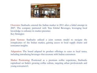 Overview: Starbucks entered the Indian market in 2011 after a failed attempt in
2007. The company partnered with Tata Global Beverages, leveraging local
knowledge to enhance its market presence.
Key Strategies:
Joint Venture: Starbucks utilized a joint venture model to navigate the
complexities of the Indian market, gaining access to local supply chains and
consumer insights.
Adaptation: The brand adapted its product offerings to cater to local tastes,
including introducing beverages that resonate with Indian consumers
Market Positioning: Positioned as a premium coffee experience, Starbucks
capitalized on India's growing coffee culture, targeting urban professionals and
young consumers1.
 