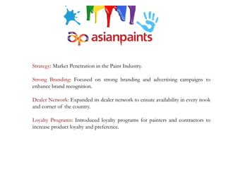 Strategy: Market Penetration in the Paint Industry.
Strong Branding: Focused on strong branding and advertising campaigns to
enhance brand recognition.
Dealer Network: Expanded its dealer network to ensure availability in every nook
and corner of the country.
Loyalty Programs: Introduced loyalty programs for painters and contractors to
increase product loyalty and preference.
 