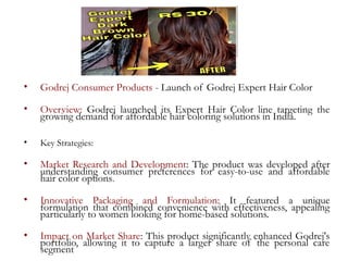 • Godrej Consumer Products - Launch of Godrej Expert Hair Color
• Overview: Godrej launched its Expert Hair Color line targeting the
growing demand for affordable hair coloring solutions in India.
• Key Strategies:
• Market Research and Development: The product was developed after
understanding consumer preferences for easy-to-use and affordable
hair color options.
• Innovative Packaging and Formulation: It featured a unique
formulation that combined convenience with effectiveness, appealing
particularly to women looking for home-based solutions.
• Impact on Market Share: This product significantly enhanced Godrej's
portfolio, allowing it to capture a larger share of the personal care
segment
 
