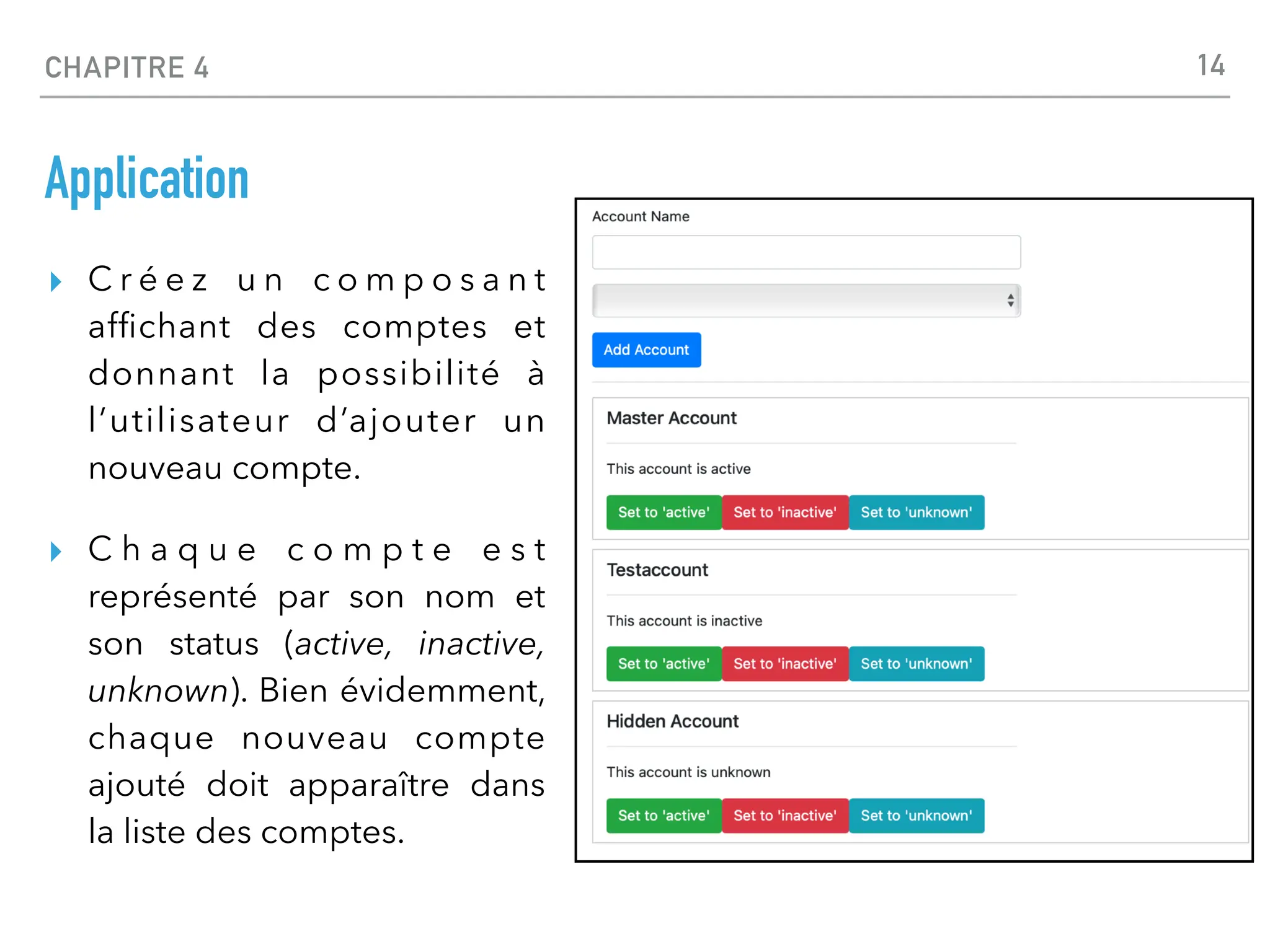 CHAPITRE 4
Application
▸ C r é e z u n c o m p o s a n t
af
fi
chant des comptes et
donnant la possibilité à
l’utilisateur d’ajouter un
nouveau compte.
▸ C h a q u e c o m p t e e s t
représenté par son nom et
son status (active, inactive,
unknown). Bien évidemment,
chaque nouveau compte
ajouté doit apparaître dans
la liste des comptes.
14
 