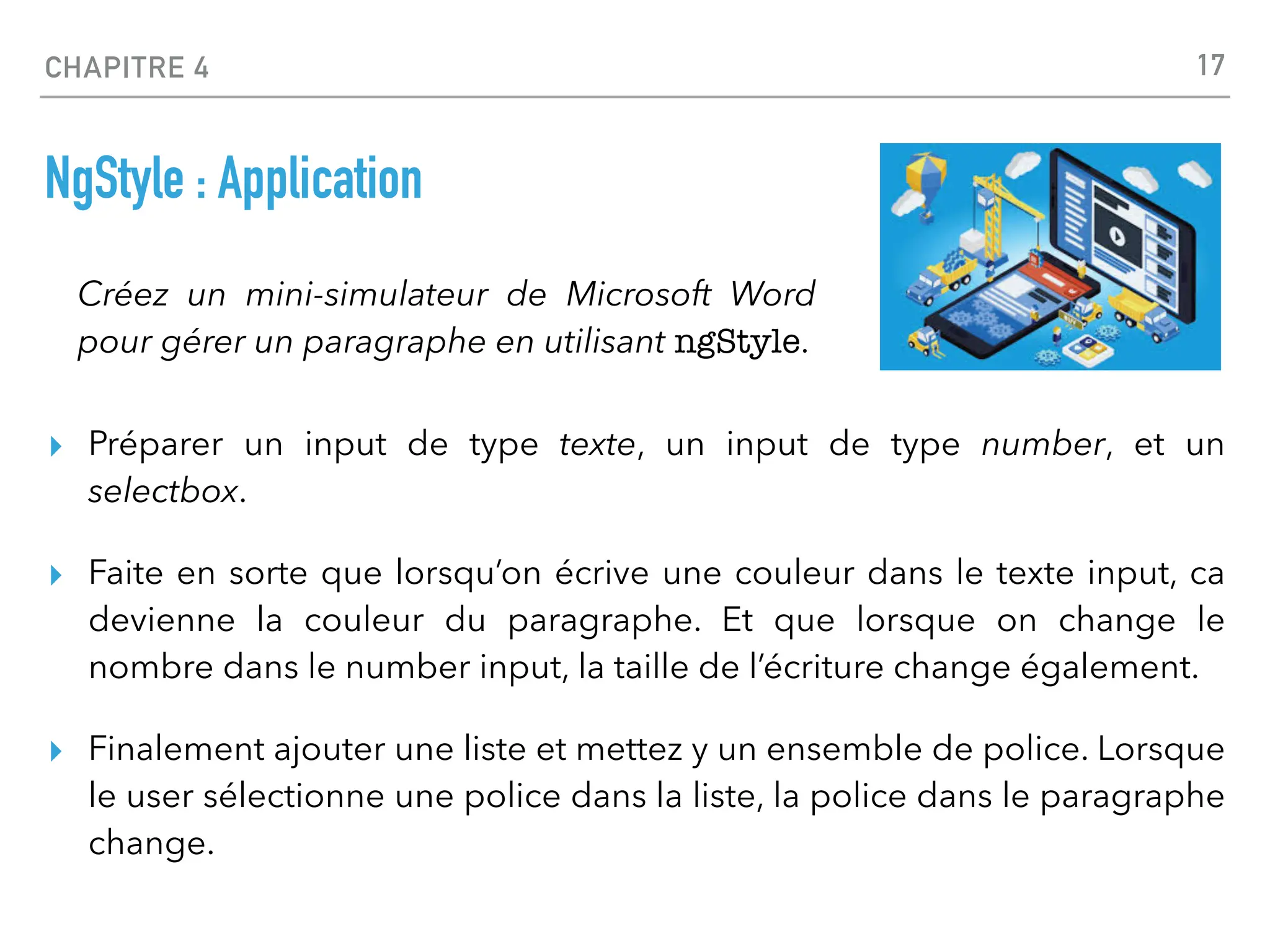 CHAPITRE 4
NgStyle : Application
▸ Préparer un input de type texte, un input de type number, et un
selectbox.
▸ Faite en sorte que lorsqu’on écrive une couleur dans le texte input, ca
devienne la couleur du paragraphe. Et que lorsque on change le
nombre dans le number input, la taille de l’écriture change également.
▸ Finalement ajouter une liste et mettez y un ensemble de police. Lorsque
le user sélectionne une police dans la liste, la police dans le paragraphe
change.
17
Créez un mini-simulateur de Microsoft Word
pour gérer un paragraphe en utilisant ngStyle.
 