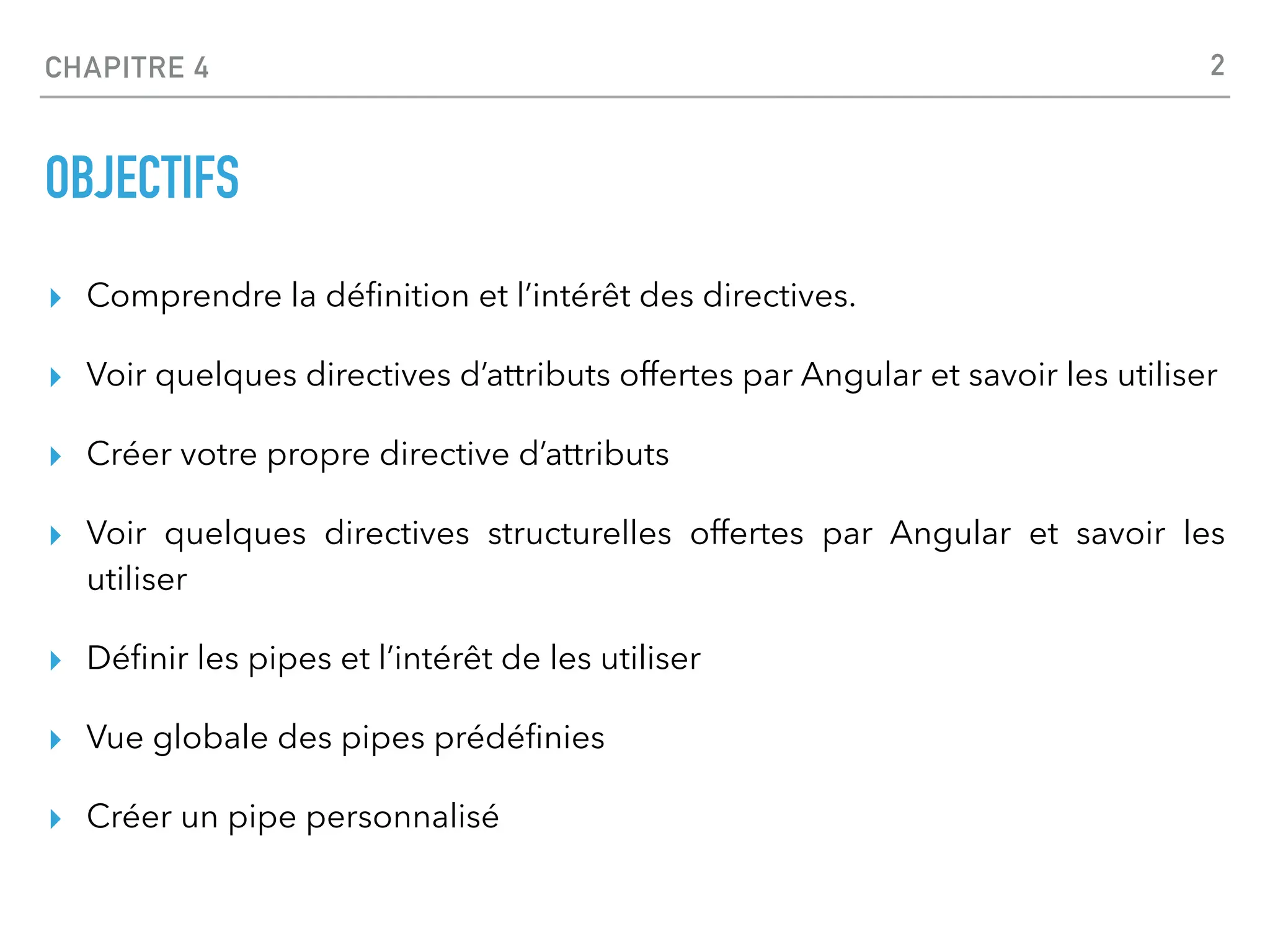 CHAPITRE 4
OBJECTIFS
▸ Comprendre la dé
fi
nition et l’intérêt des directives.
▸ Voir quelques directives d’attributs offertes par Angular et savoir les utiliser
▸ Créer votre propre directive d’attributs
▸ Voir quelques directives structurelles offertes par Angular et savoir les
utiliser
▸ Dé
fi
nir les pipes et l’intérêt de les utiliser
▸ Vue globale des pipes prédé
fi
nies
▸ Créer un pipe personnalisé
2
 