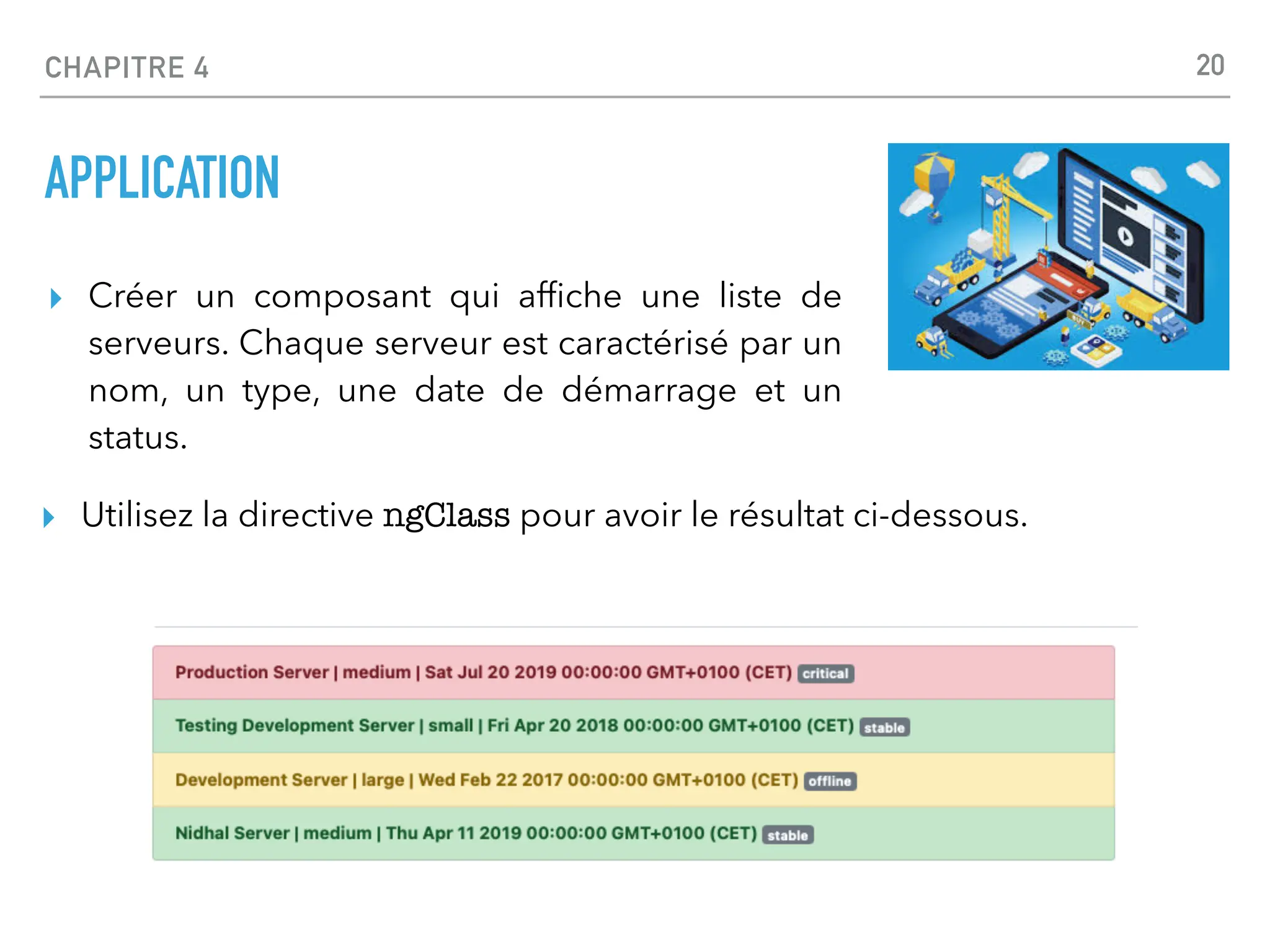 CHAPITRE 4
APPLICATION
▸ Créer un composant qui af
fi
che une liste de
serveurs. Chaque serveur est caractérisé par un
nom, un type, une date de démarrage et un
status.
20
▸ Utilisez la directive ngClass pour avoir le résultat ci-dessous.
 