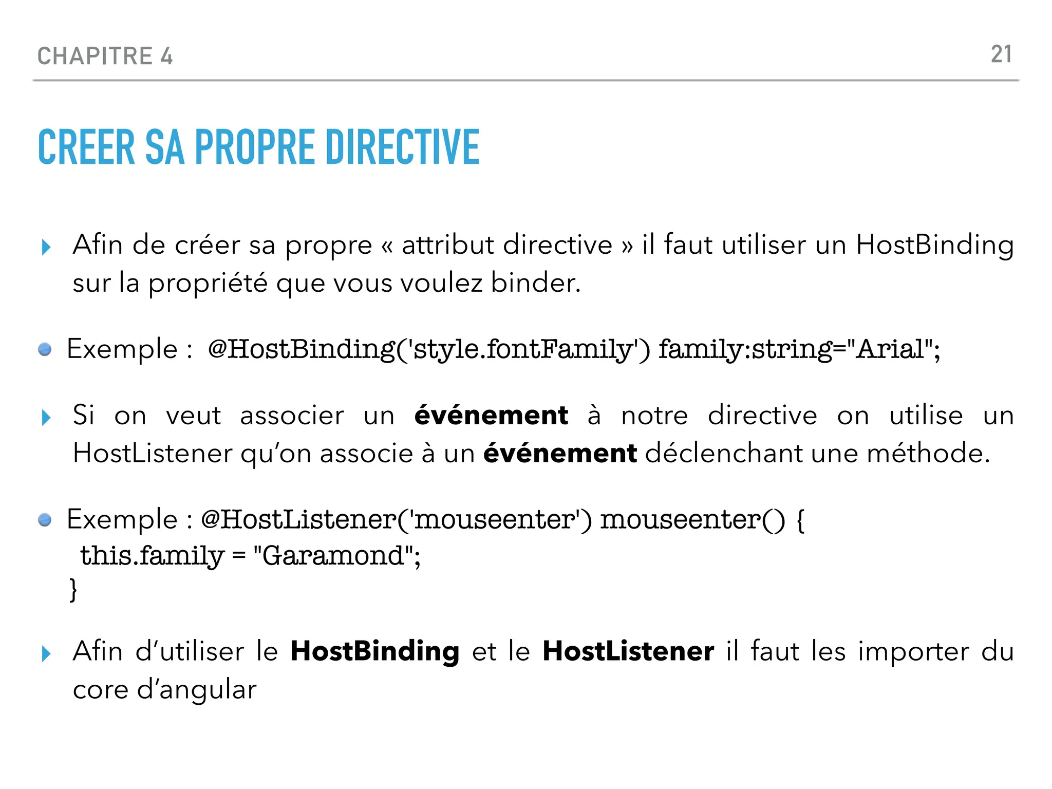 CHAPITRE 4
CREER SA PROPRE DIRECTIVE
▸ A
fi
n de créer sa propre « attribut directive » il faut utiliser un HostBinding
sur la propriété que vous voulez binder.
Exemple : @HostBinding('style.fontFamily') family:string="Arial";
▸ Si on veut associer un événement à notre directive on utilise un
HostListener qu’on associe à un événement déclenchant une méthode.
Exemple : @HostListener('mouseenter') mouseenter() {
this.family = "Garamond";
}
▸ A
fi
n d’utiliser le HostBinding et le HostListener il faut les importer du
core d’angular
21
 
