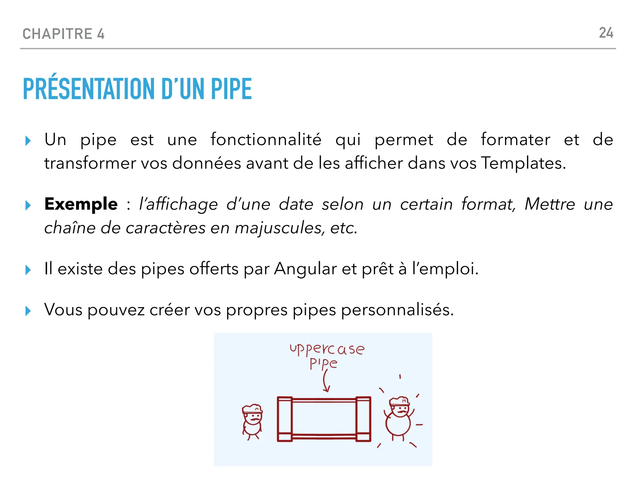 CHAPITRE 4
PRÉSENTATION D’UN PIPE
▸ Un pipe est une fonctionnalité qui permet de formater et de
transformer vos données avant de les af
fi
cher dans vos Templates.
▸ Exemple : l’af
fi
chage d’une date selon un certain format, Mettre une
chaîne de caractères en majuscules, etc.
▸ Il existe des pipes offerts par Angular et prêt à l’emploi.
▸ Vous pouvez créer vos propres pipes personnalisés.
24
 