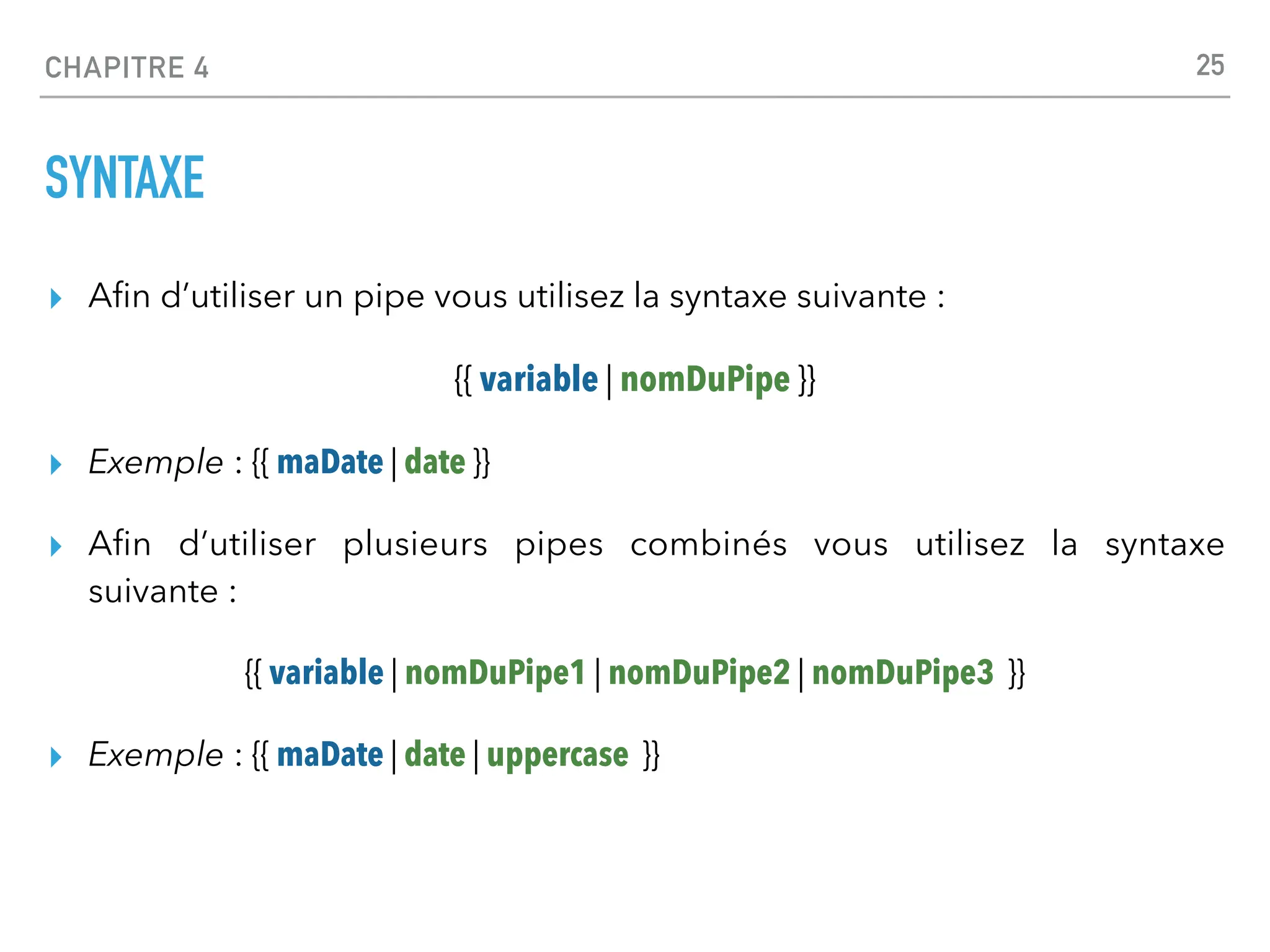 CHAPITRE 4
SYNTAXE
▸ A
fi
n d’utiliser un pipe vous utilisez la syntaxe suivante :
{{ variable | nomDuPipe }}
▸ Exemple : {{ maDate | date }}
▸ A
fi
n d’utiliser plusieurs pipes combinés vous utilisez la syntaxe
suivante :
{{ variable | nomDuPipe1 | nomDuPipe2 | nomDuPipe3 }}
▸ Exemple : {{ maDate | date | uppercase }}
25
 