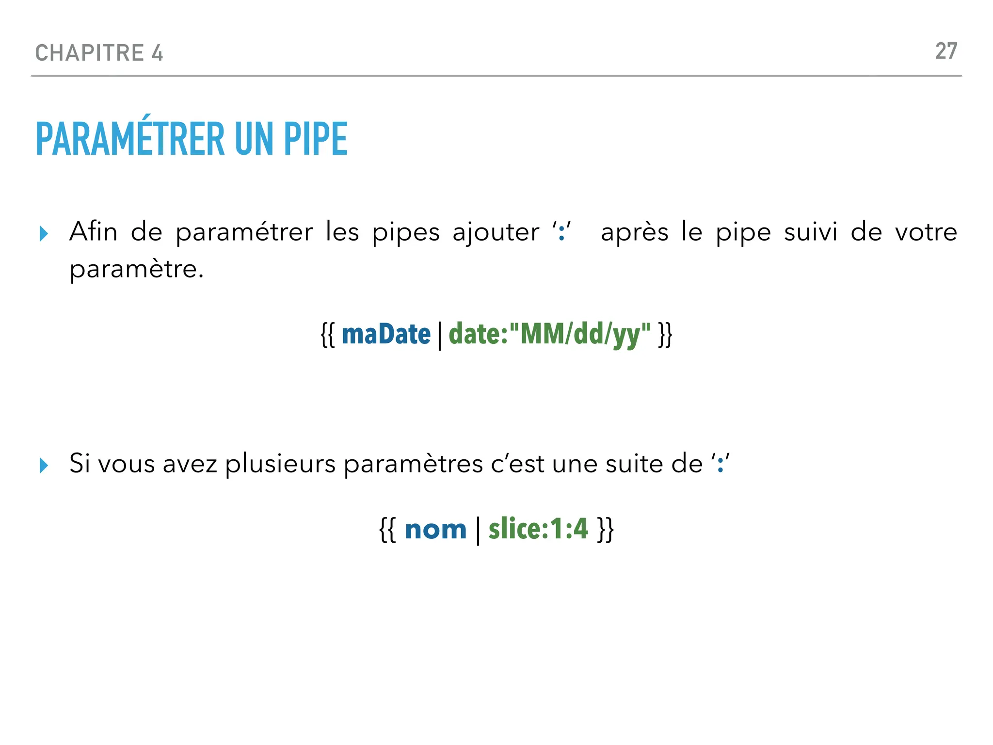 CHAPITRE 4
PARAMÉTRER UN PIPE
▸ A
fi
n de paramétrer les pipes ajouter ‘:’ après le pipe suivi de votre
paramètre.
{{ maDate | date:"MM/dd/yy" }}
▸ Si vous avez plusieurs paramètres c’est une suite de ‘:’
{{ nom | slice:1:4 }}
27
 