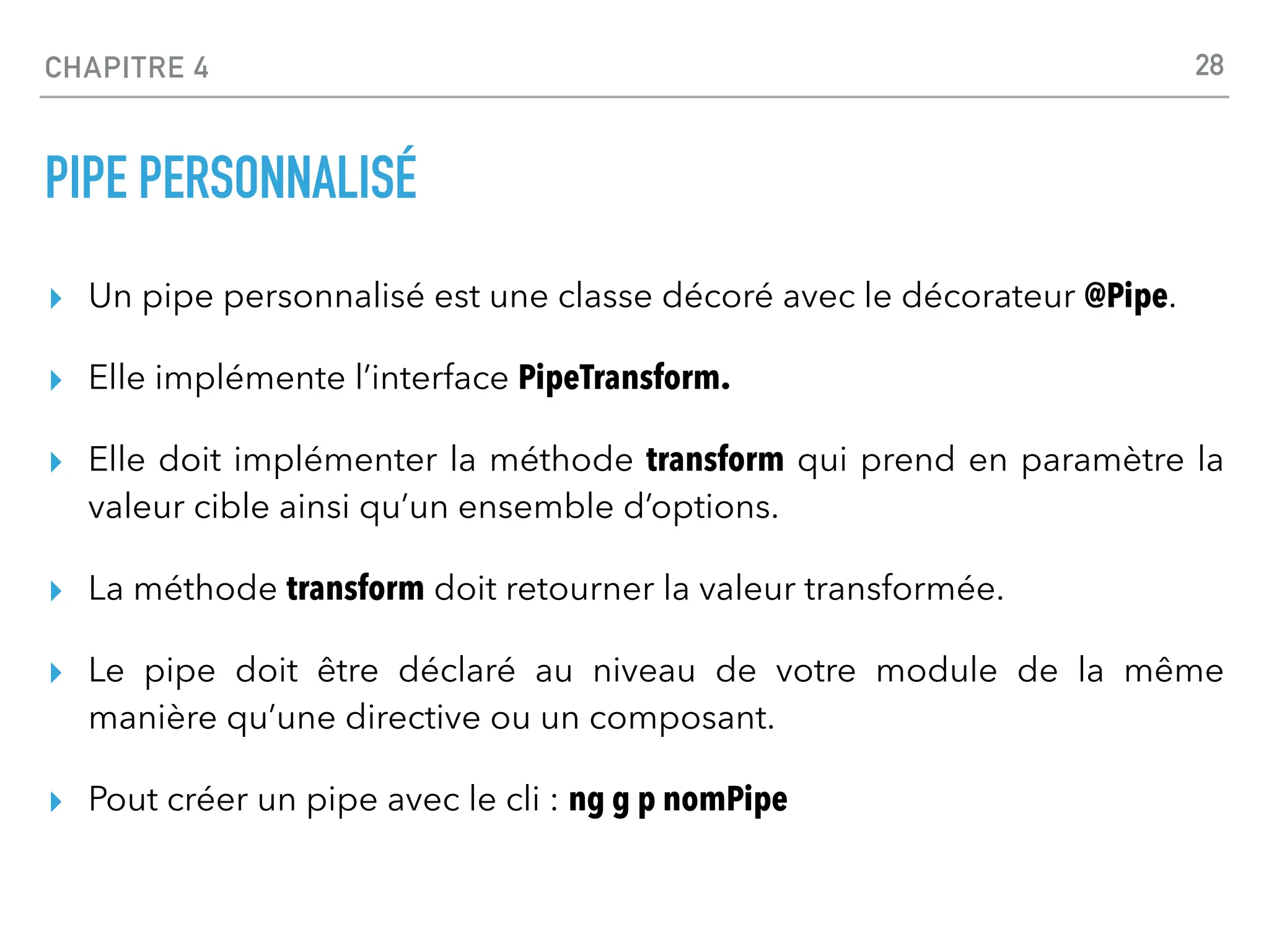 CHAPITRE 4
PIPE PERSONNALISÉ
▸ Un pipe personnalisé est une classe décoré avec le décorateur @Pipe.
▸ Elle implémente l’interface PipeTransform.
▸ Elle doit implémenter la méthode transform qui prend en paramètre la
valeur cible ainsi qu’un ensemble d’options.
▸ La méthode transform doit retourner la valeur transformée.
▸ Le pipe doit être déclaré au niveau de votre module de la même
manière qu’une directive ou un composant.
▸ Pout créer un pipe avec le cli : ng g p nomPipe
28
 