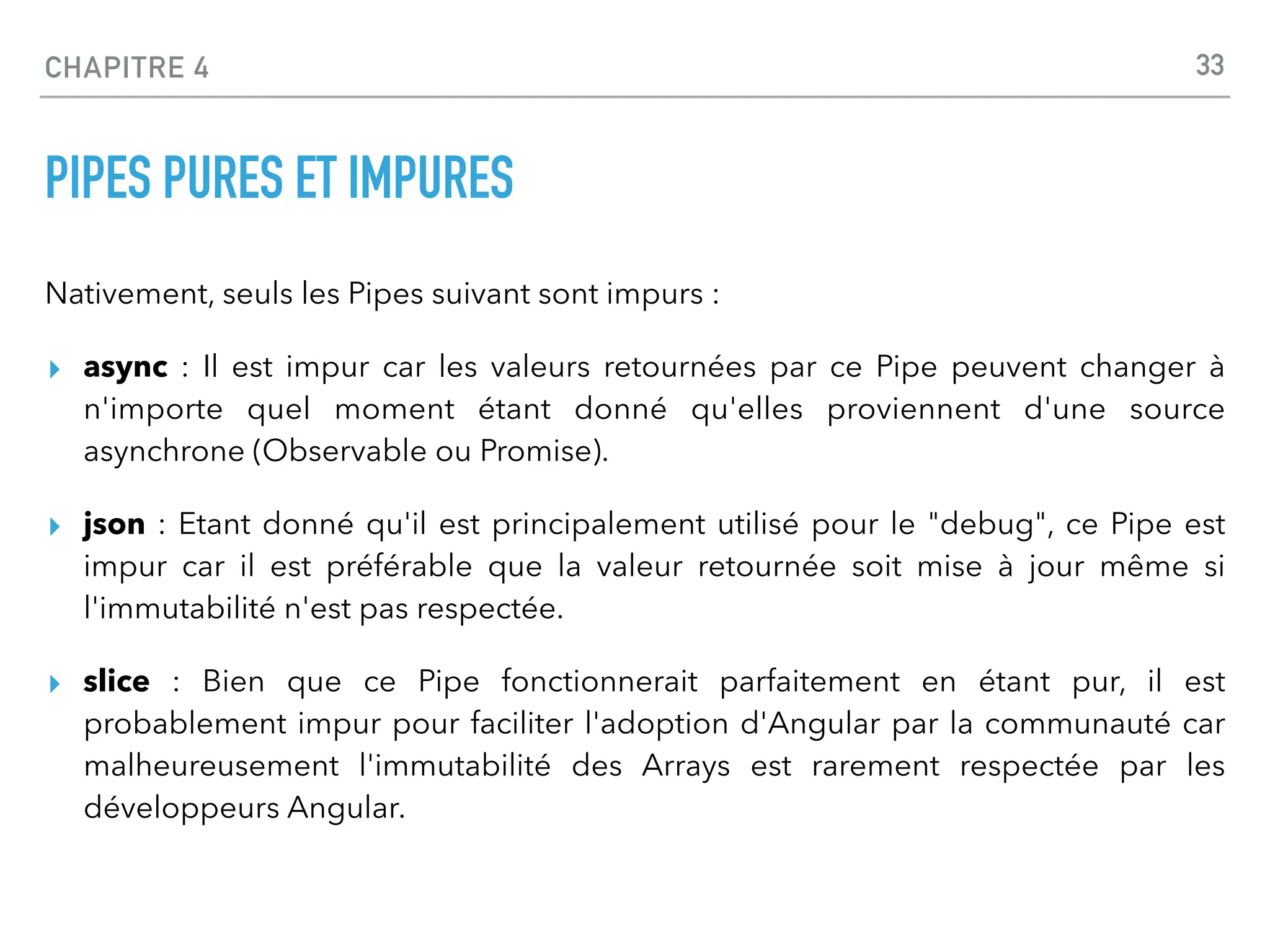 CHAPITRE 4
PIPES PURES ET IMPURES
Nativement, seuls les Pipes suivant sont impurs :
▸ async : Il est impur car les valeurs retournées par ce Pipe peuvent changer à
n'importe quel moment étant donné qu'elles proviennent d'une source
asynchrone (Observable ou Promise).
▸ json : Etant donné qu'il est principalement utilisé pour le "debug", ce Pipe est
impur car il est préférable que la valeur retournée soit mise à jour même si
l'immutabilité n'est pas respectée.
▸ slice : Bien que ce Pipe fonctionnerait parfaitement en étant pur, il est
probablement impur pour faciliter l'adoption d'Angular par la communauté car
malheureusement l'immutabilité des Arrays est rarement respectée par les
développeurs Angular.
33
 