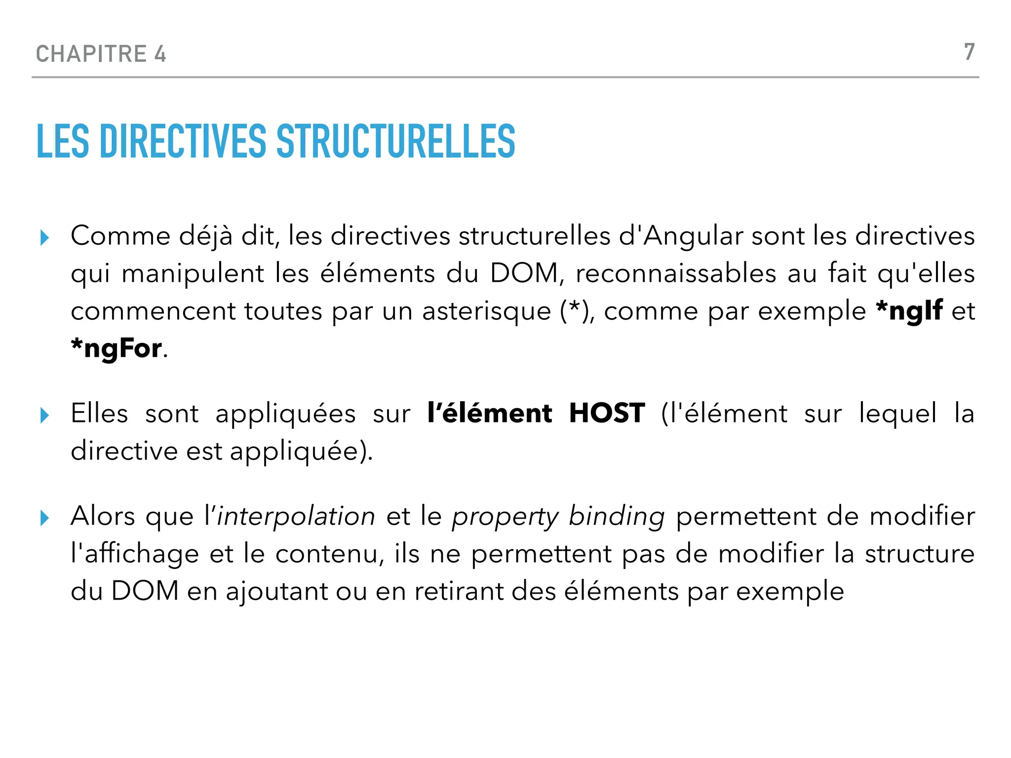 CHAPITRE 4
LES DIRECTIVES STRUCTURELLES
▸ Comme déjà dit, les directives structurelles d'Angular sont les directives
qui manipulent les éléments du DOM, reconnaissables au fait qu'elles
commencent toutes par un asterisque (*), comme par exemple *ngIf et
*ngFor.
▸ Elles sont appliquées sur l’élément HOST (l'élément sur lequel la
directive est appliquée).
▸ Alors que l’interpolation et le property binding permettent de modi
fi
er
l'af
fi
chage et le contenu, ils ne permettent pas de modi
fi
er la structure
du DOM en ajoutant ou en retirant des éléments par exemple
7
 