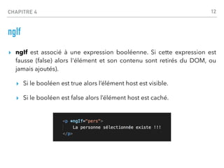 CHAPITRE 4
ngIf
▸ ngIf est associé à une expression booléenne. Si cette expression est
fausse (false) alors l'élément et son contenu sont retirés du DOM, ou
jamais ajoutés).
▸ Si le booléen est true alors l’élément host est visible.
▸ Si le booléen est false alors l’élément host est caché.
12
 