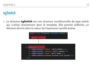 CHAPITRE 4
ngSwitch
▸ La directive ngSwitch est une structure conditionnelle de type switch
qui s’utilise directement dans le template. Elle permet d’af
fi
cher un
élément donné selon la valeur de l’expression qu’elle évalue.
13
 