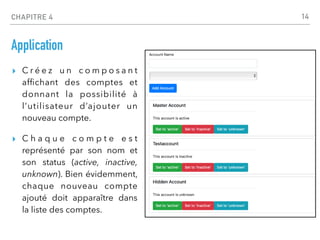 CHAPITRE 4
Application
▸ C r é e z u n c o m p o s a n t
af
fi
chant des comptes et
donnant la possibilité à
l’utilisateur d’ajouter un
nouveau compte.
▸ C h a q u e c o m p t e e s t
représenté par son nom et
son status (active, inactive,
unknown). Bien évidemment,
chaque nouveau compte
ajouté doit apparaître dans
la liste des comptes.
14
 