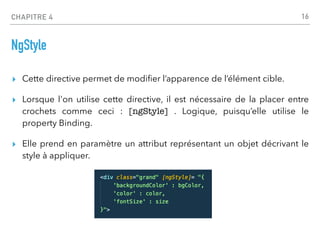 CHAPITRE 4
NgStyle
▸ Cette directive permet de modi
fi
er l’apparence de l’élément cible.
▸ Lorsque l'on utilise cette directive, il est nécessaire de la placer entre
crochets comme ceci : [ngStyle] . Logique, puisqu’elle utilise le
property Binding.
▸ Elle prend en paramètre un attribut représentant un objet décrivant le
style à appliquer.
16
 